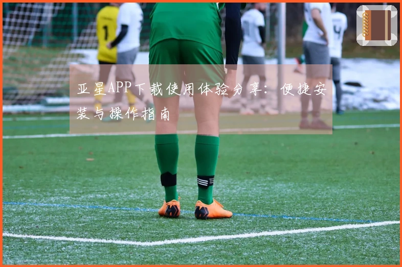 亚星APP下载使用体验分享：便捷安装与操作指南