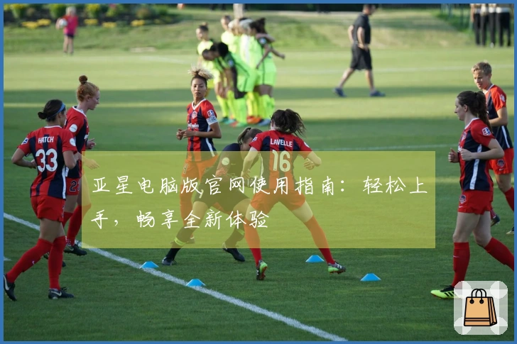 亚星电脑版官网使用指南：轻松上手，畅享全新体验