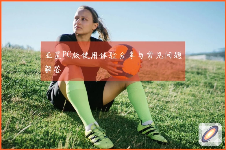 亚星PC版使用体验分享与常见问题解答